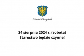 Grafika przedstawia herb Powiatu Cieszyńskiego na górze, pod którym znajduje się napis "Powiat Cieszyński" zapisany ozdobną czcionką. Pod herbem, na białym tle, widnieje komunikat zapisany dużą, czarną czcionką:  "24 sierpnia 2024 r. (sobota) Starostwo będzie czynne!"  Tekst jest wyśrodkowany, a komunikat ma charakter informacyjny, przekazując, że starostwo będzie otwarte w wyznaczonym dniu, pomimo że jest to sobota.